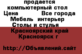 продается компьютерный стол › Цена ­ 1 000 - Все города Мебель, интерьер » Столы и стулья   . Красноярский край,Красноярск г.